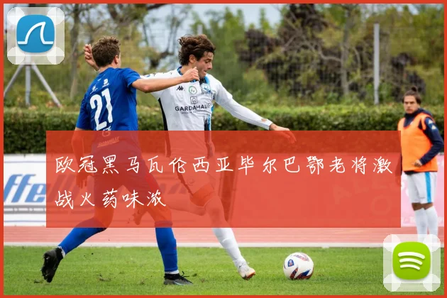欧冠黑马瓦伦西亚毕尔巴鄂老将激战火药味浓