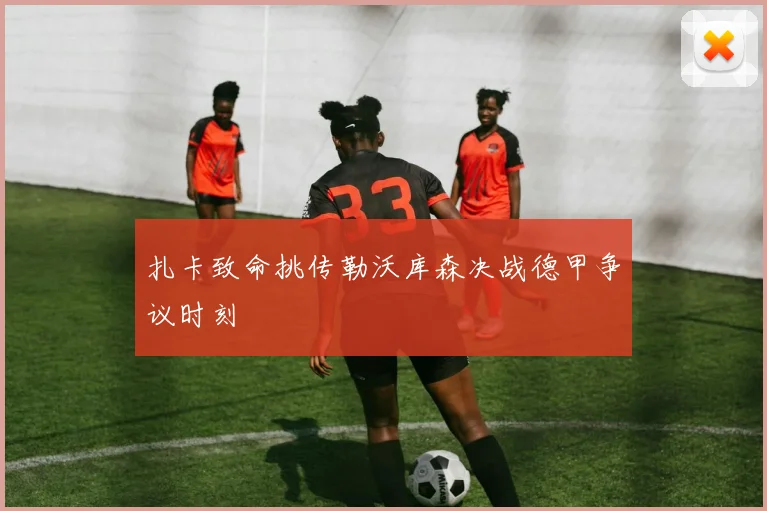 扎卡致命挑传勒沃库森决战德甲争议时刻