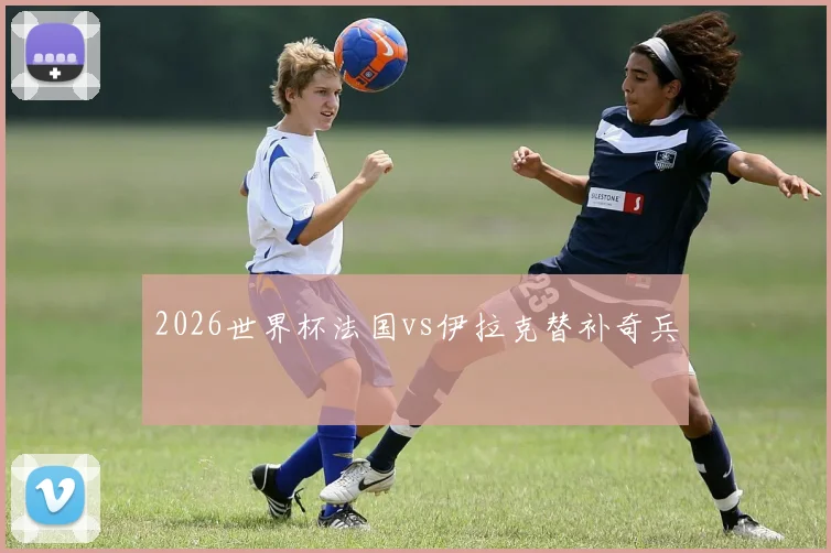 2026世界杯法国vs伊拉克替补奇兵