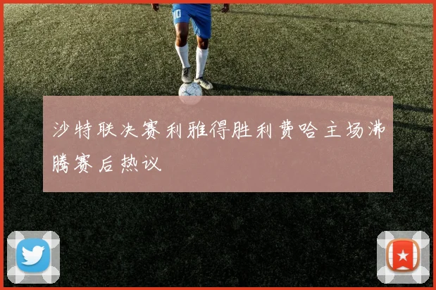 沙特联决赛利雅得胜利费哈主场沸腾赛后热议