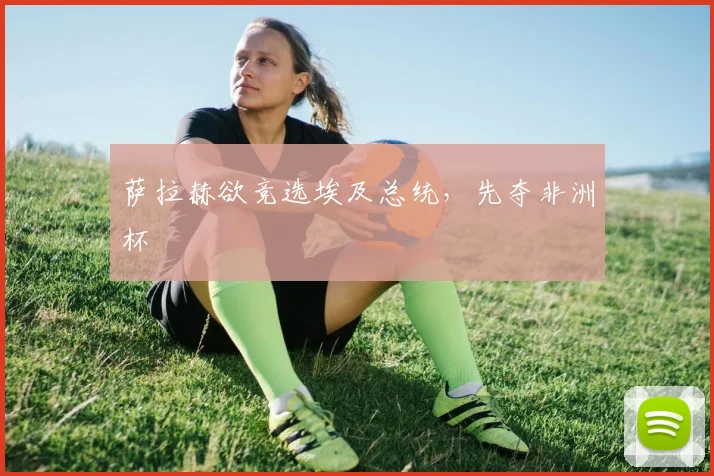 萨拉赫欲竞选埃及总统,先夺非洲杯