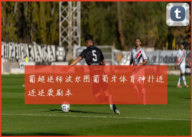 葡超逆转波尔图葡萄牙体育神扑连连逆袭剧本