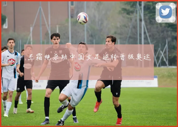 王霜绝杀助中国女足逆转晋级奥运