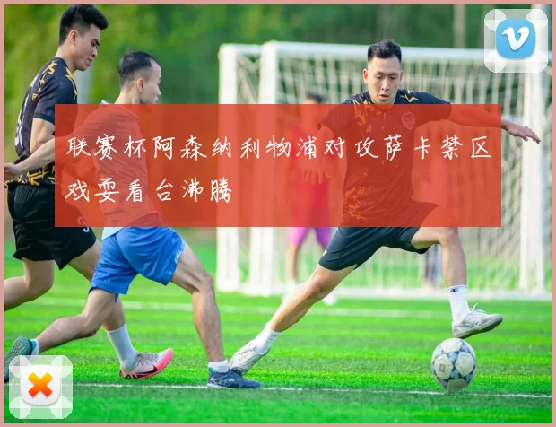 联赛杯阿森纳利物浦对攻萨卡禁区戏耍看台沸腾