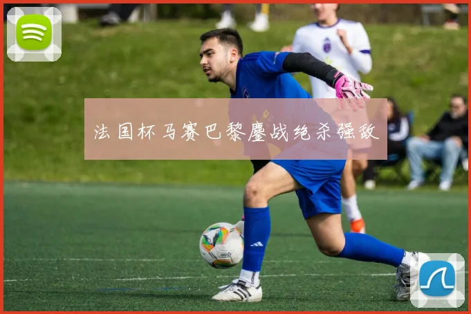 法国杯马赛巴黎鏖战绝杀强敌
