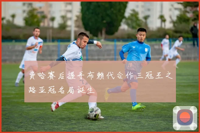 费哈赛后握手布赖代合作三冠王之路亚冠名局诞生