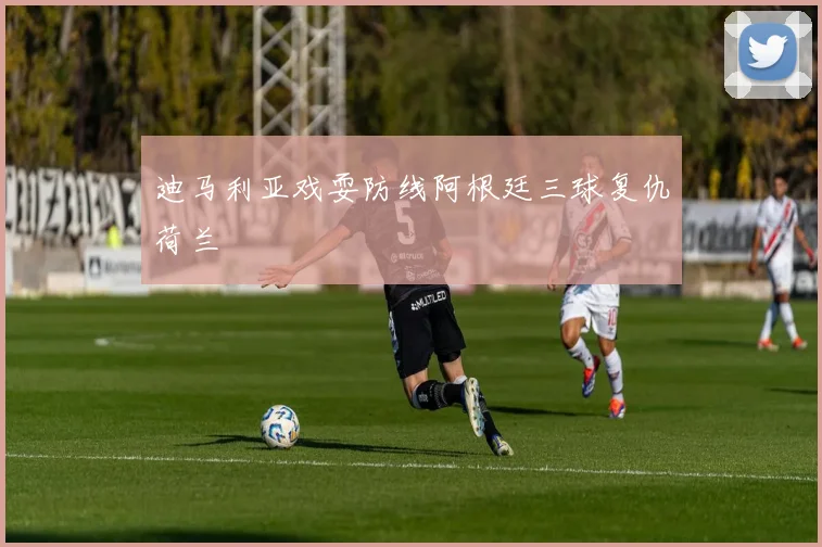迪马利亚戏耍防线阿根廷三球复仇荷兰