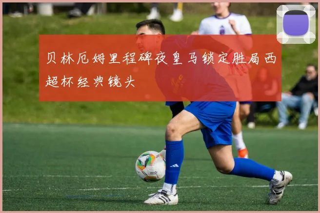 贝林厄姆里程碑夜皇马锁定胜局西超杯经典镜头
