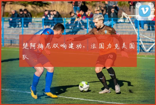 楚阿梅尼双响建功，法国力克美国队