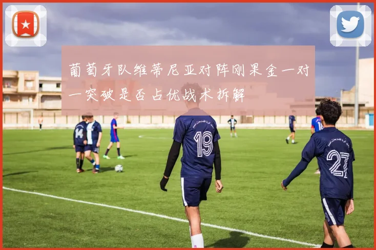 葡萄牙队维蒂尼亚对阵刚果金一对一突破是否占优战术拆解