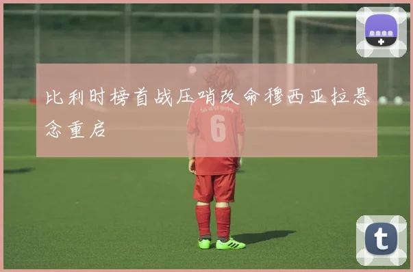 比利时榜首战压哨改命穆西亚拉悬念重启