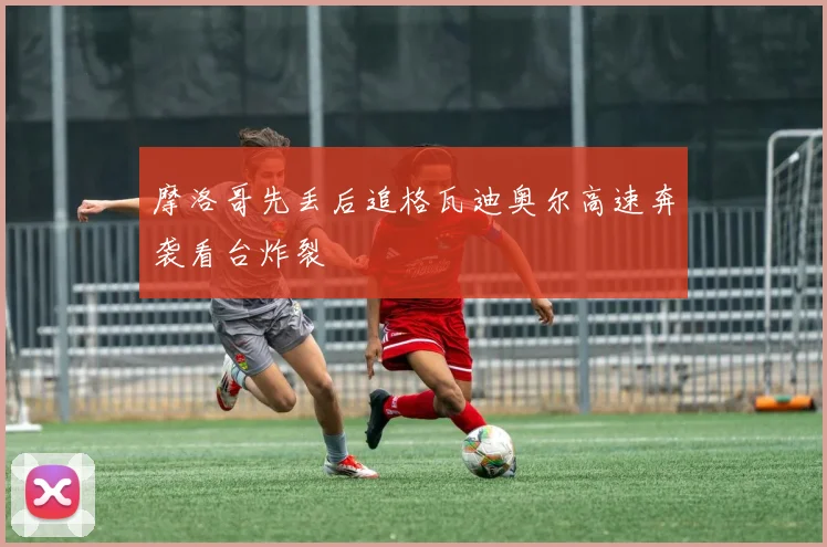 摩洛哥先丢后追格瓦迪奥尔高速奔袭看台炸裂