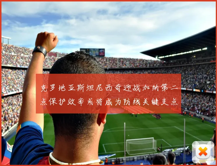 克罗地亚斯坦尼西奇迎战加纳第二点保护效率或将成为防线关键支点