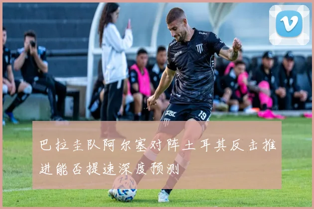 巴拉圭队阿尔塞对阵土耳其反击推进能否提速深度预测
