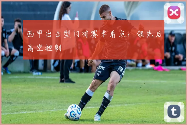 西甲出击型门将赛季看点，领先后高空控制