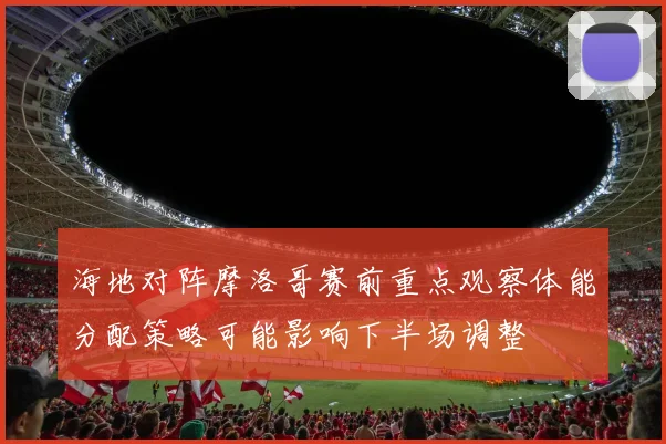 海地对阵摩洛哥赛前重点观察体能分配策略可能影响下半场调整