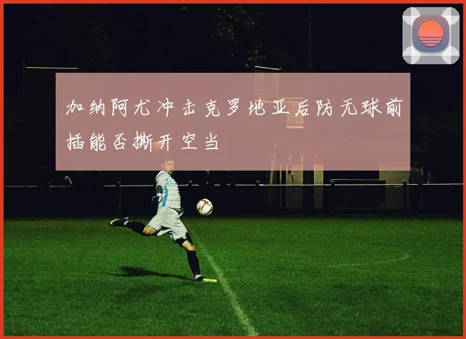 加纳阿尤冲击克罗地亚后防无球前插能否撕开空当