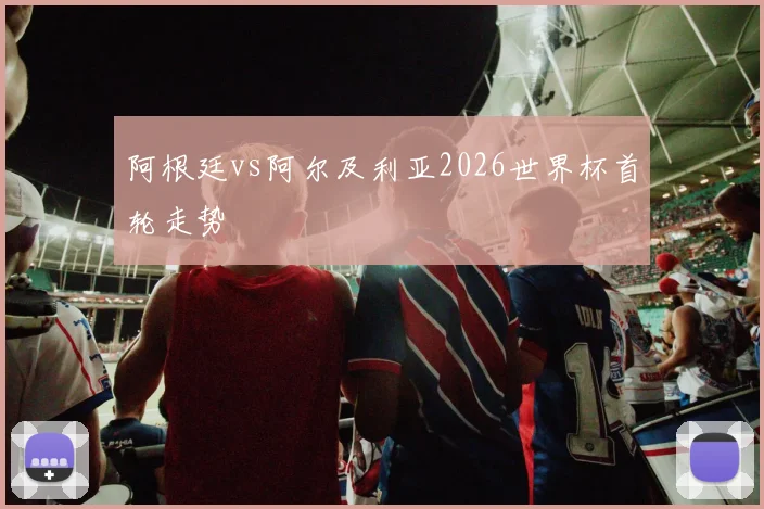 阿根廷vs阿尔及利亚2026世界杯首轮走势
