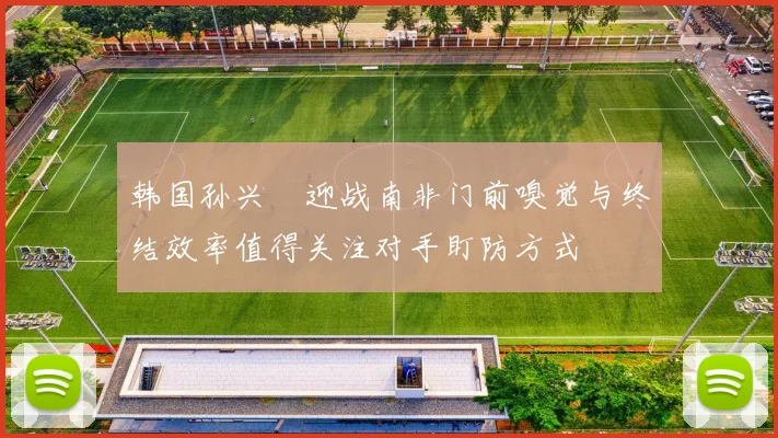 韩国孙兴慜迎战南非门前嗅觉与终结效率值得关注对手盯防方式
