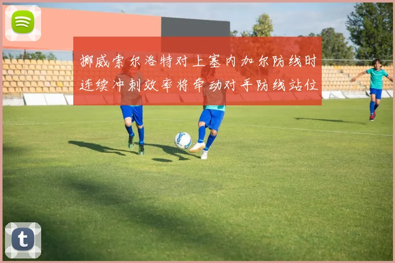 挪威索尔洛特对上塞内加尔防线时连续冲刺效率将牵动对手防线站位