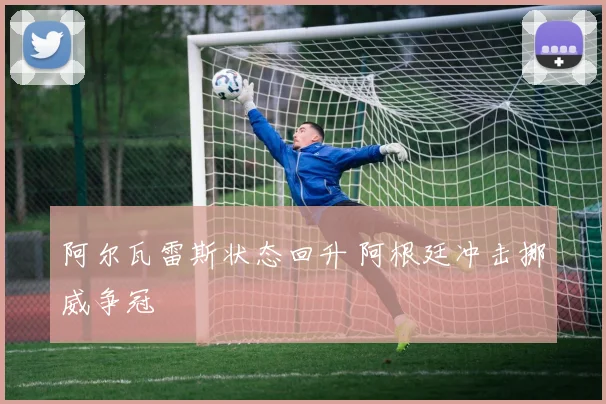阿尔瓦雷斯状态回升 阿根廷冲击挪威争冠