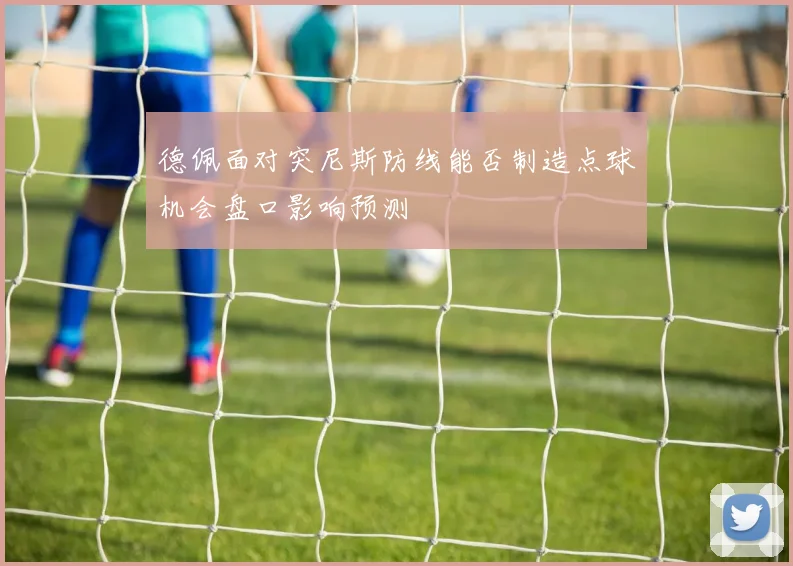 德佩面对突尼斯防线能否制造点球机会盘口影响预测