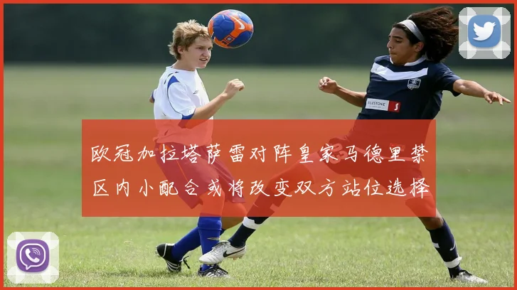 欧冠加拉塔萨雷对阵皇家马德里禁区内小配合或将改变双方站位选择