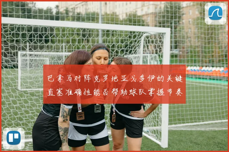 巴拿马对阵克罗地亚戈多伊的关键直塞准确性能否帮助球队掌握节奏