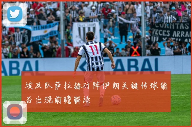 埃及队萨拉赫对阵伊朗关键传球能否出现前瞻解读