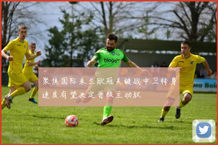 聚焦国际米兰欧冠关键战中卫转身速度有望决定晋级主动权