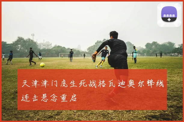 天津津门虎生死战格瓦迪奥尔锋线连击悬念重启