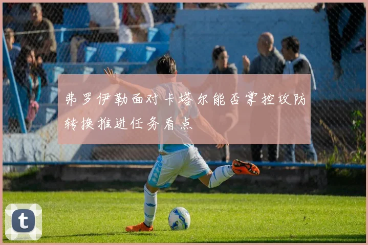 弗罗伊勒面对卡塔尔能否掌控攻防转换推进任务看点