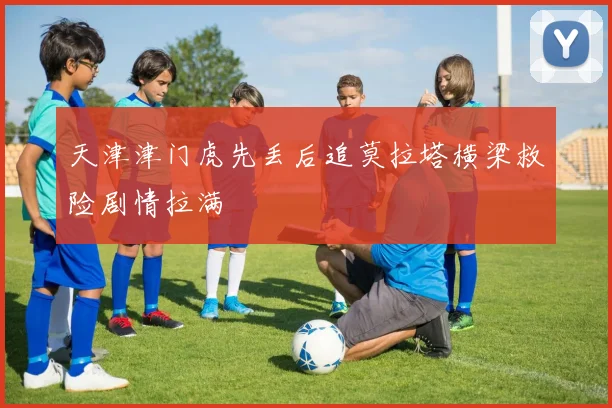 天津津门虎先丢后追莫拉塔横梁救险剧情拉满