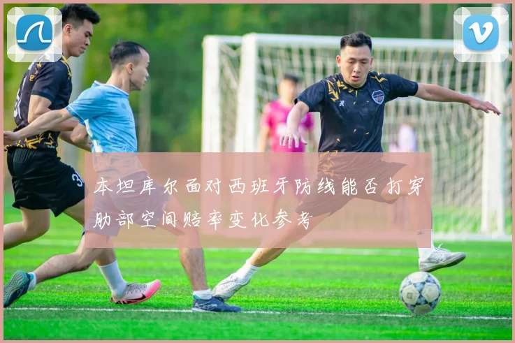 本坦库尔面对西班牙防线能否打穿肋部空间赔率变化参考