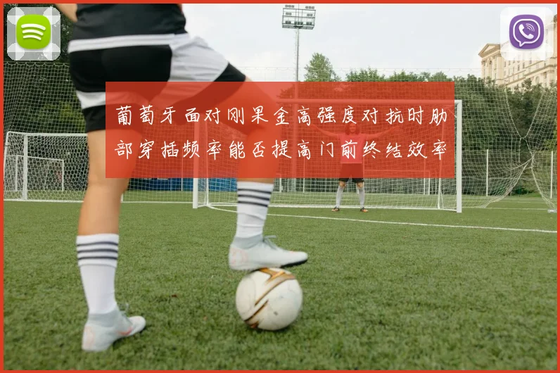 葡萄牙面对刚果金高强度对抗时肋部穿插频率能否提高门前终结效率