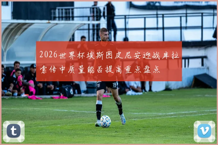 2026世界杯埃斯图皮尼安迎战库拉索传中质量能否提高重点盘点