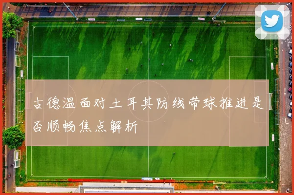 古德温面对土耳其防线带球推进是否顺畅焦点解析