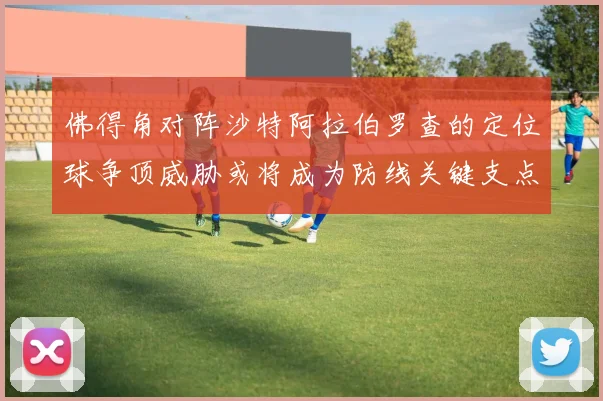 佛得角对阵沙特阿拉伯罗查的定位球争顶威胁或将成为防线关键支点