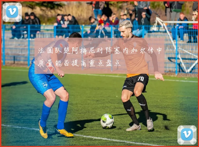 法国队楚阿梅尼对阵塞内加尔传中质量能否提高重点盘点
