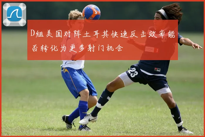 D组美国对阵土耳其快速反击效率能否转化为更多射门机会
