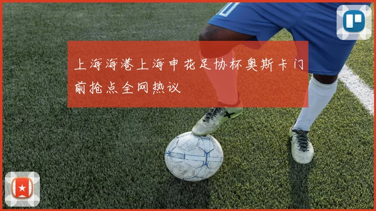 上海海港上海申花足协杯奥斯卡门前抢点全网热议