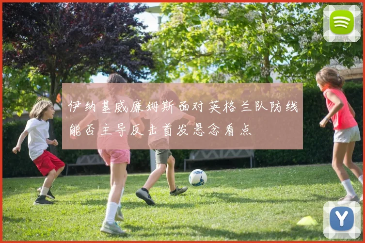 伊纳基威廉姆斯面对英格兰队防线能否主导反击首发悬念看点